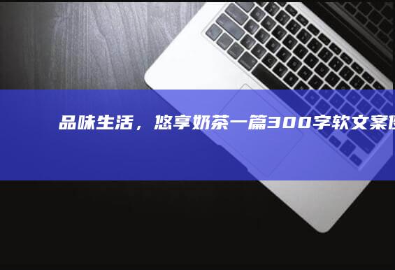 品味生活，悠享奶茶：一篇300字软文案例的甜蜜快递